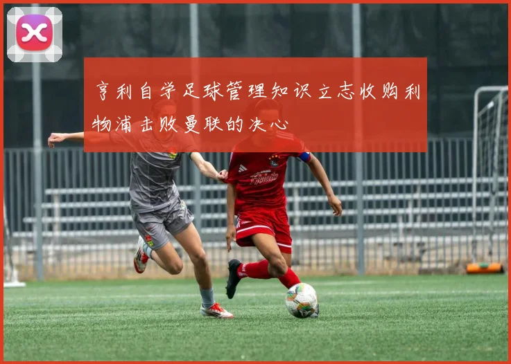 亨利自学足球管理知识立志收购利物浦击败曼联的决心