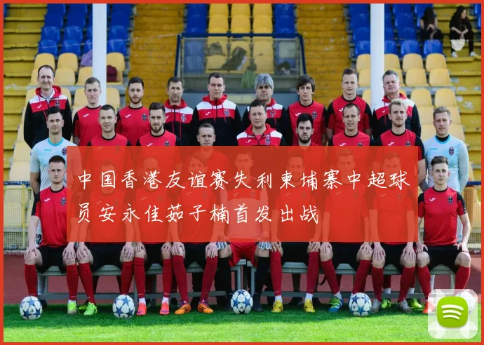 中国香港友谊赛失利柬埔寨中超球员安永佳茹子楠首发出战