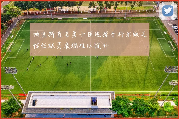 帕金斯直言勇士困境源于科尔缺乏信任球员表现难以提升