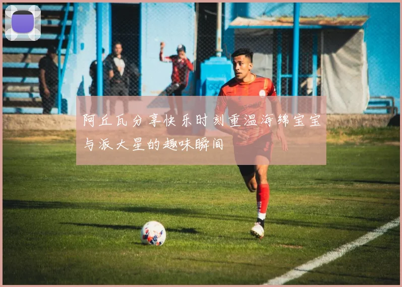 阿丘瓦分享快乐时刻重温海绵宝宝与派大星的趣味瞬间
