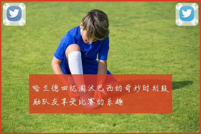 哈兰德回忆淘汰巴西的奇妙时刻鼓励队友享受比赛的乐趣