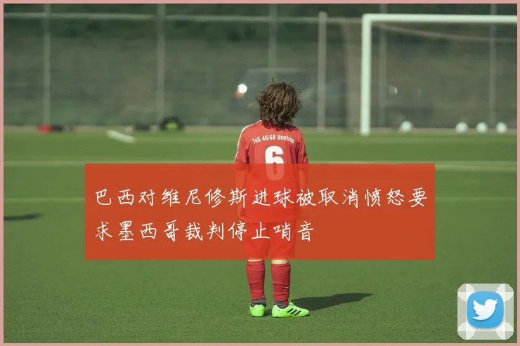 巴西对维尼修斯进球被取消愤怒要求墨西哥裁判停止哨音