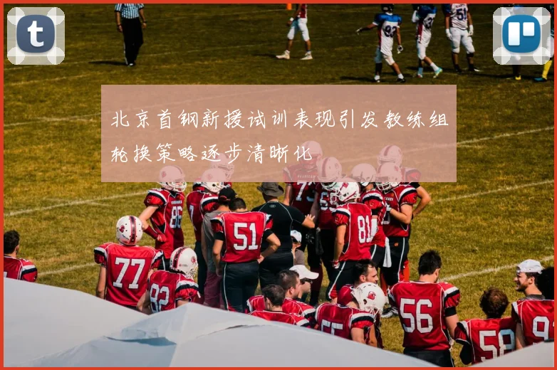 北京首钢新援试训表现引发教练组轮换策略逐步清晰化