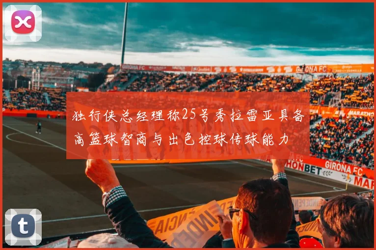独行侠总经理称25号秀拉雷亚具备高篮球智商与出色控球传球能力