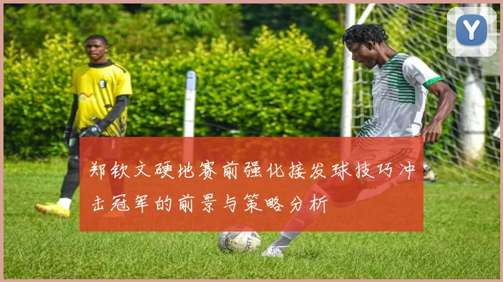 郑钦文硬地赛前强化接发球技巧冲击冠军的前景与策略分析