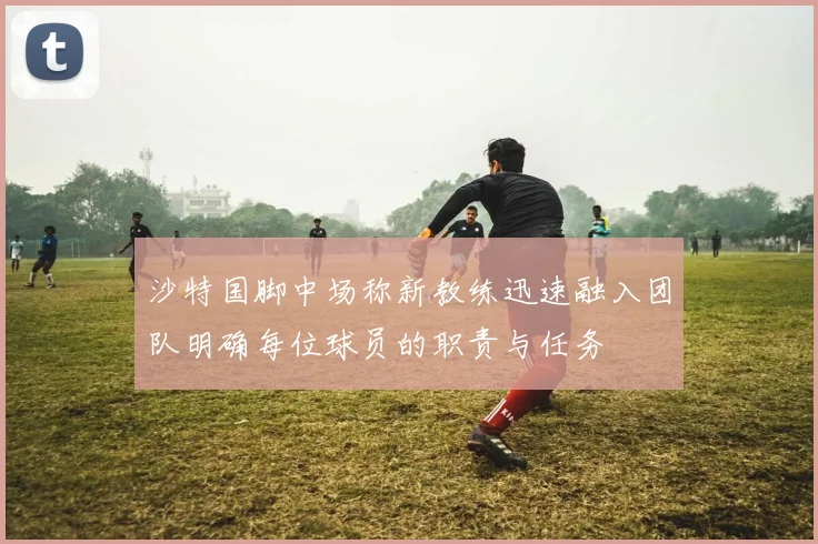 沙特国脚中场称新教练迅速融入团队明确每位球员的职责与任务