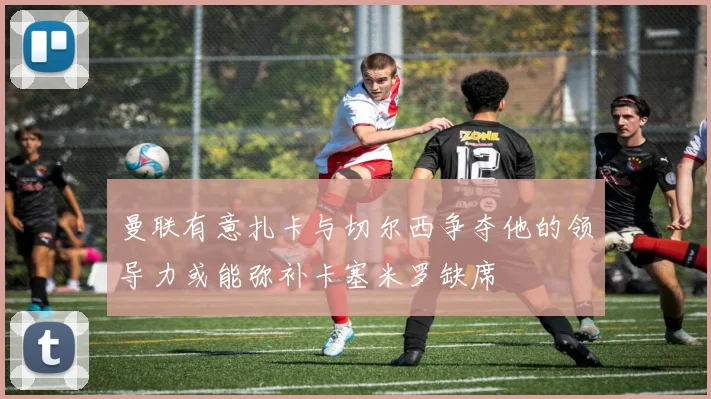 曼联有意扎卡与切尔西争夺他的领导力或能弥补卡塞米罗缺席