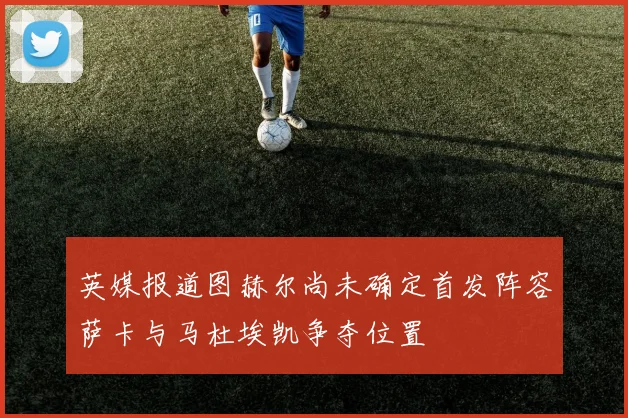 英媒报道图赫尔尚未确定首发阵容萨卡与马杜埃凯争夺位置