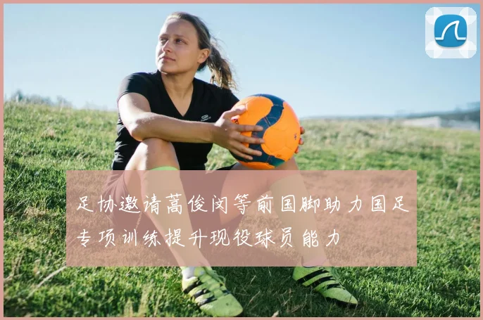 足协邀请蒿俊闵等前国脚助力国足专项训练提升现役球员能力