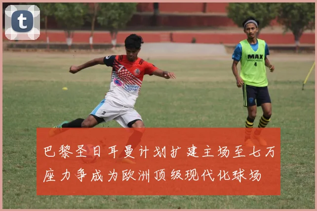 巴黎圣日耳曼计划扩建主场至七万座力争成为欧洲顶级现代化球场
