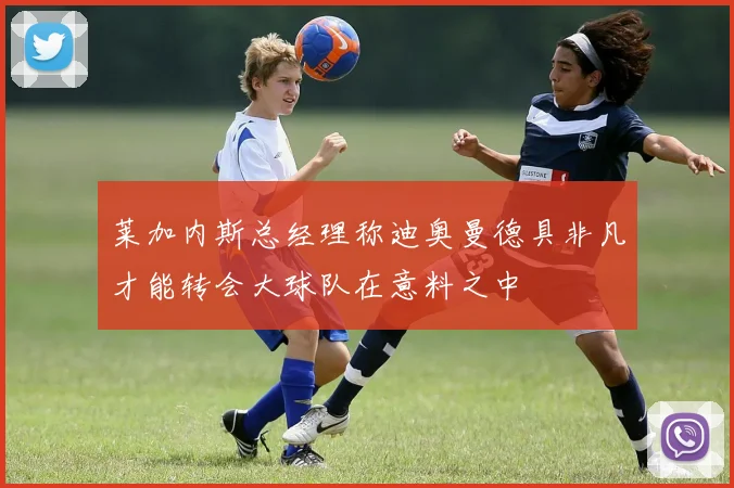 莱加内斯总经理称迪奥曼德具非凡才能转会大球队在意料之中