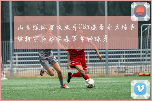 山东媒体建议放弃CBA选秀全力培养姚柯宇和彭泓森等年轻球员