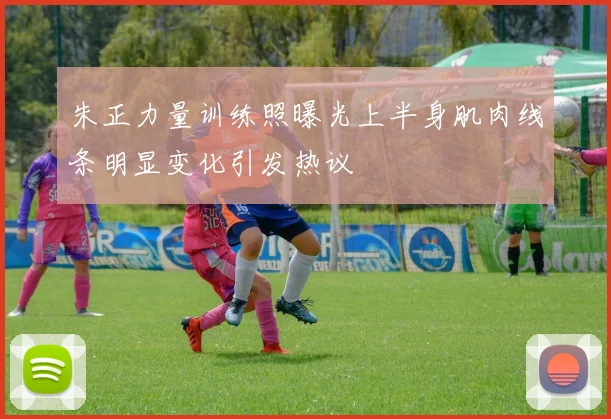 朱正力量训练照曝光上半身肌肉线条明显变化引发热议