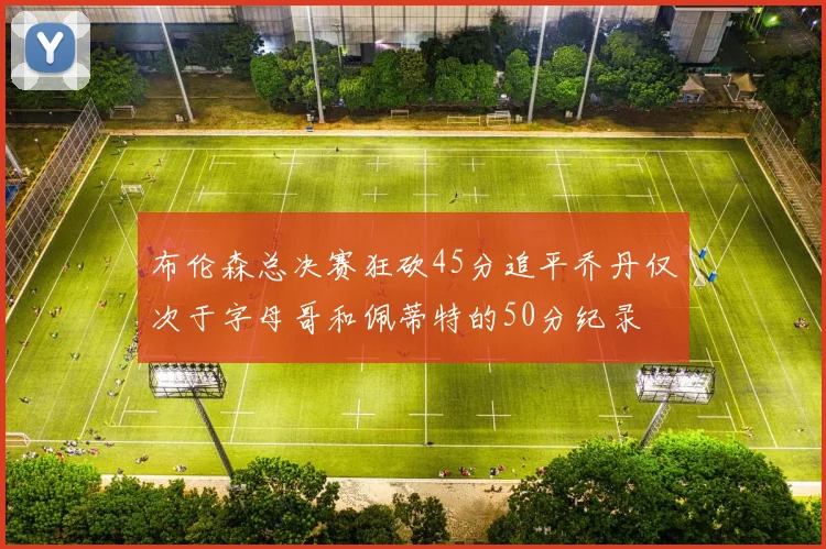 布伦森总决赛狂砍45分追平乔丹仅次于字母哥和佩蒂特的50分纪录
