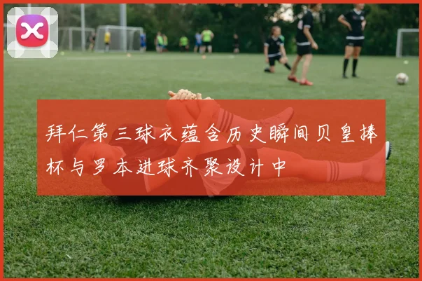 拜仁第三球衣蕴含历史瞬间贝皇捧杯与罗本进球齐聚设计中