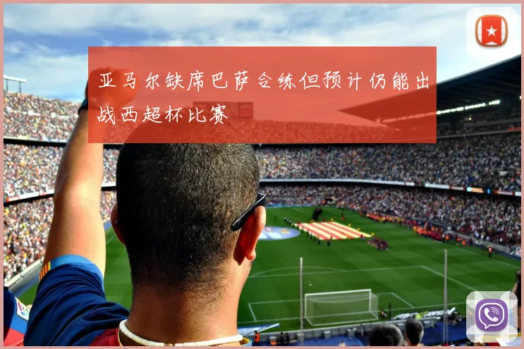 亚马尔缺席巴萨合练但预计仍能出战西超杯比赛