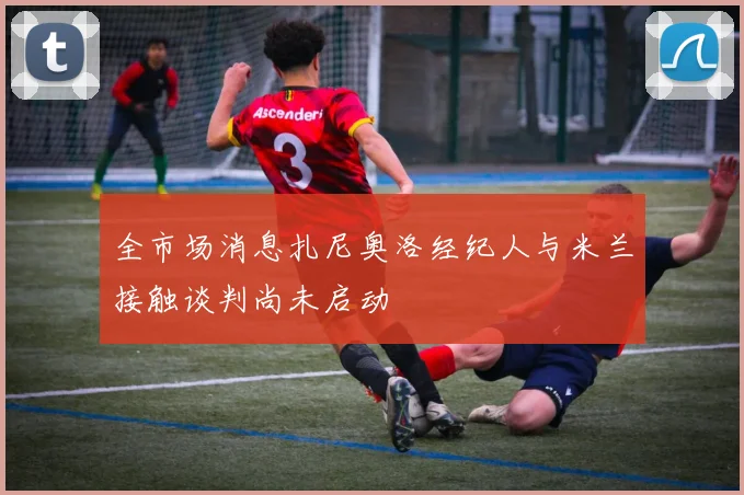 全市场消息扎尼奥洛经纪人与米兰接触谈判尚未启动