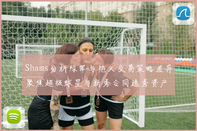 Shams分析绿军与热火交易策略差异聚焦超级球星与新秀合同选秀资产