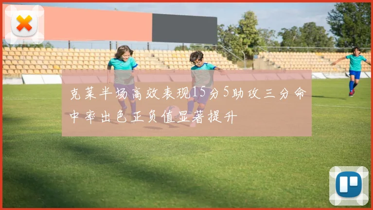 克莱半场高效表现15分5助攻三分命中率出色正负值显著提升
