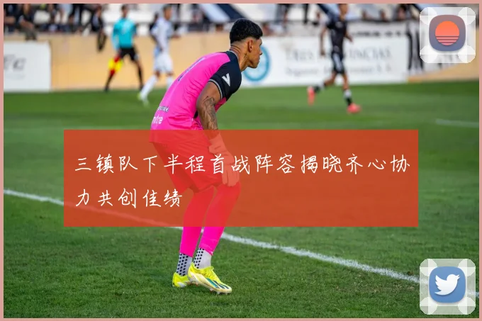 三镇队下半程首战阵容揭晓齐心协力共创佳绩