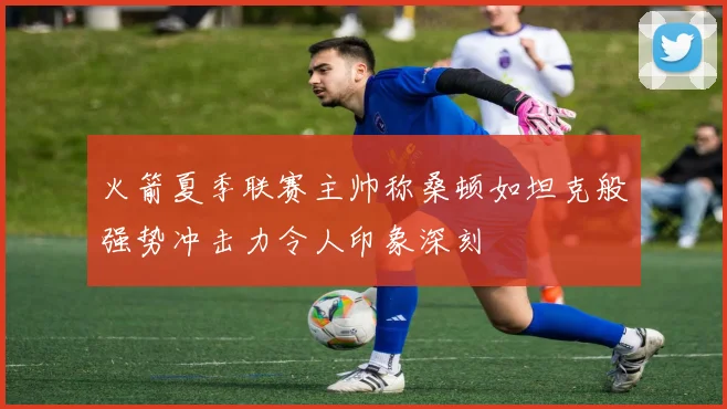 火箭夏季联赛主帅称桑顿如坦克般强势冲击力令人印象深刻